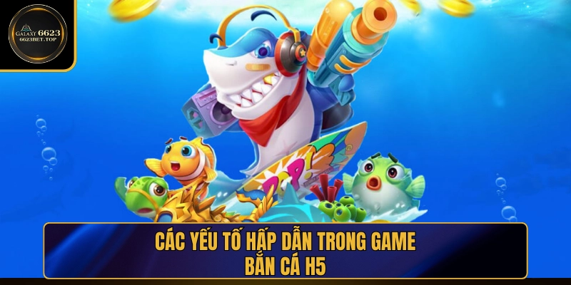 Yếu tố hấp dẫn giúp Bắn Cá H5 được đánh giá cao